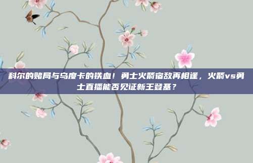 科尔的赌局与乌度卡的铁血！勇士火箭宿敌再相逢，火箭vs勇士直播能否见证新王登基？