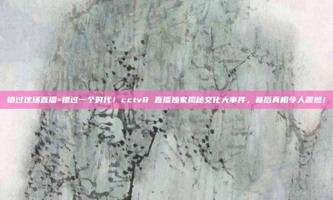 错过这场直播=错过一个时代！cctv8 直播独家揭秘文化大事件，幕后真相令人震撼！