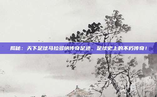 揭秘：天下足球马拉多纳传奇足迹，足球史上的不朽传奇！