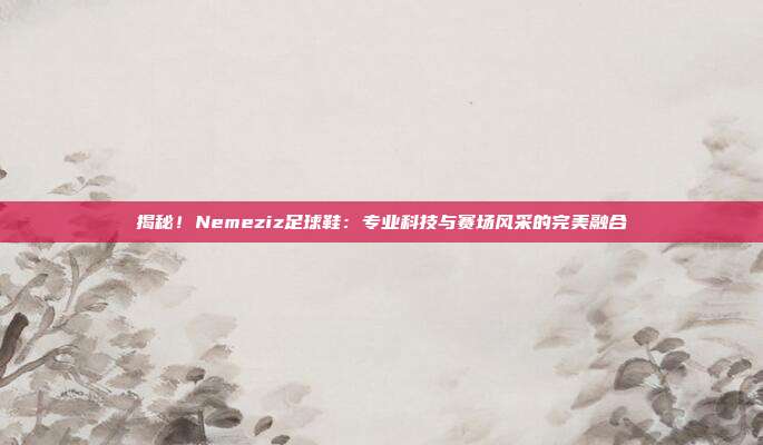 揭秘！Nemeziz足球鞋：专业科技与赛场风采的完美融合