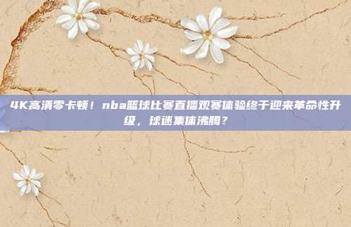 4K高清零卡顿！nba篮球比赛直播观赛体验终于迎来革命性升级，球迷集体沸腾？