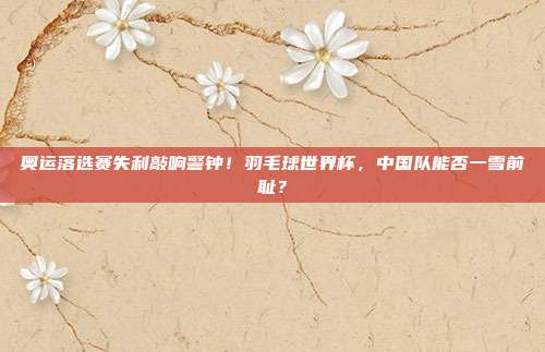 奥运落选赛失利敲响警钟！羽毛球世界杯，中国队能否一雪前耻？
