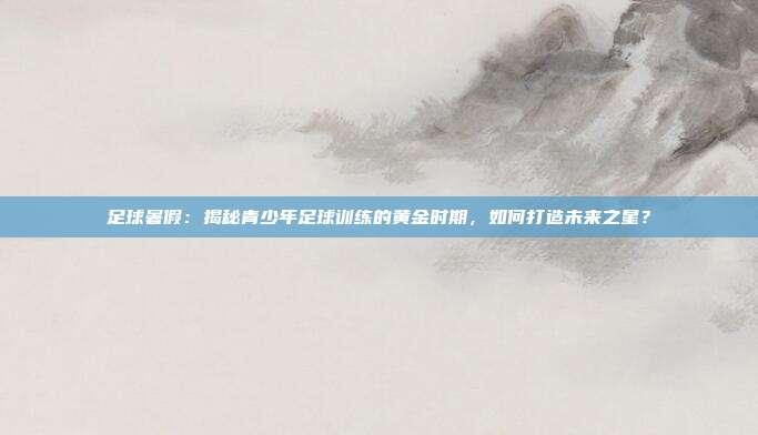 足球暑假：揭秘青少年足球训练的黄金时期，如何打造未来之星？