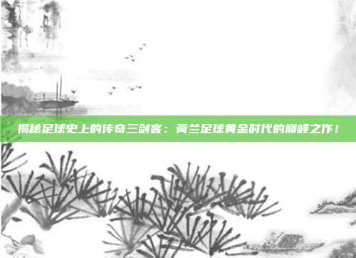 揭秘足球史上的传奇三剑客：荷兰足球黄金时代的巅峰之作！