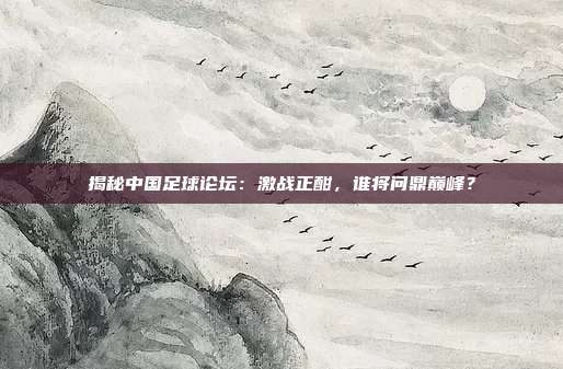 揭秘中国足球论坛：激战正酣，谁将问鼎巅峰？