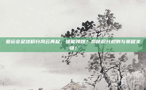 亚运会足球积分风云再起，谁能领跑？揭秘积分规则与赛程关键！