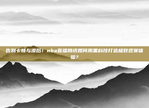 告别卡顿与滞后！nba直播腾讯如何用黑科技打造极致观赛体验？