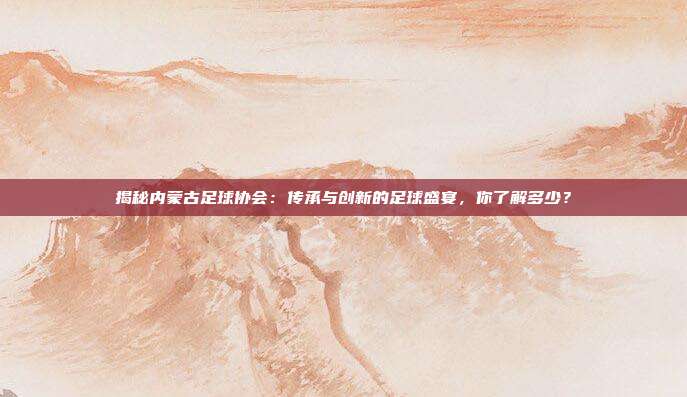 揭秘内蒙古足球协会:传承与创新的足球盛宴,你了解多少?