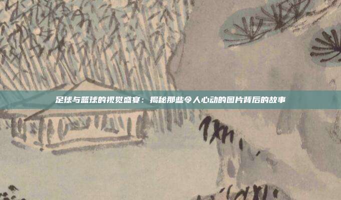 足球与篮球的视觉盛宴：揭秘那些令人心动的图片背后的故事