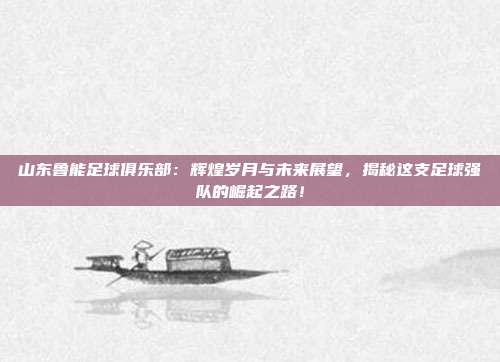 山东鲁能足球俱乐部:辉煌岁月与未来展望,揭秘这支足球强队的崛起之路!
