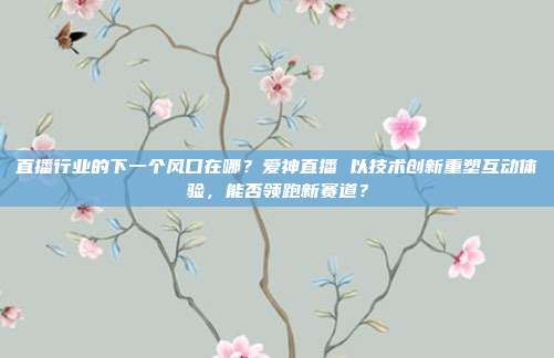 直播行业的下一个风口在哪？爱神直播 以技术创新重塑互动体验，能否领跑新赛道？