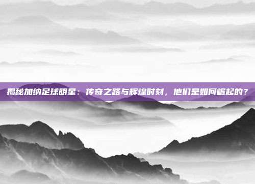 揭秘加纳足球明星：传奇之路与辉煌时刻，他们是如何崛起的？