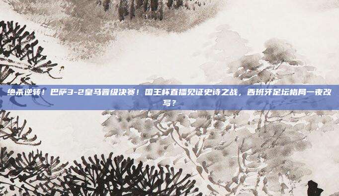 绝杀逆转！巴萨3-2皇马晋级决赛！国王杯直播见证史诗之战，西班牙足坛格局一夜改写？