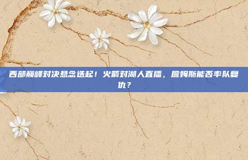 西部巅峰对决悬念迭起！火箭对湖人直播，詹姆斯能否率队复仇？