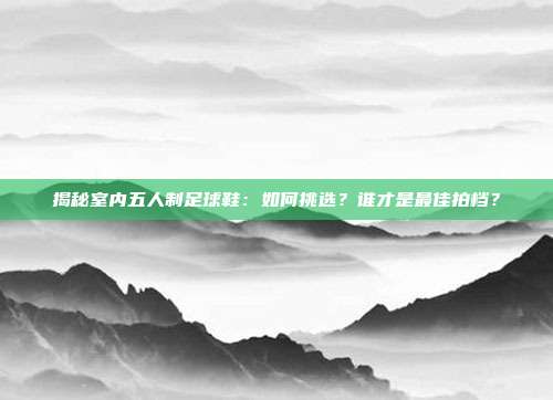 揭秘室内五人制足球鞋：如何挑选？谁才是最佳拍档？