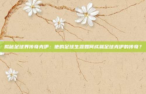 揭秘足球界传奇克伊：他的足球生涯如何成就足球克伊的传奇？