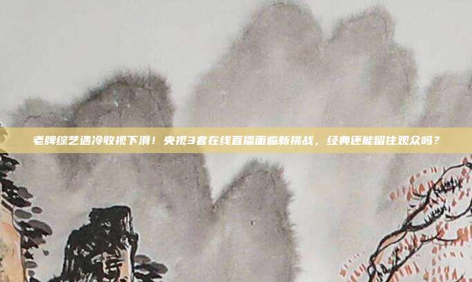老牌综艺遇冷收视下滑！央视3套在线直播面临新挑战，经典还能留住观众吗？