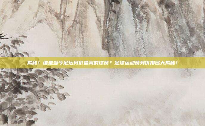 揭秘!谁是当今足坛身价最高的球员?足球运动员身价排名大揭秘!