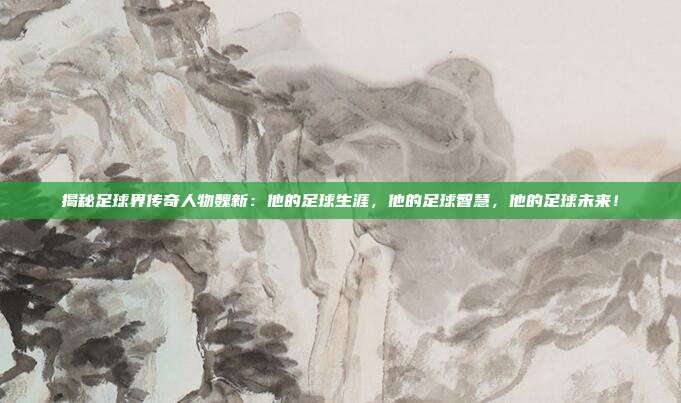 揭秘足球界传奇人物魏新：他的足球生涯，他的足球智慧，他的足球未来！