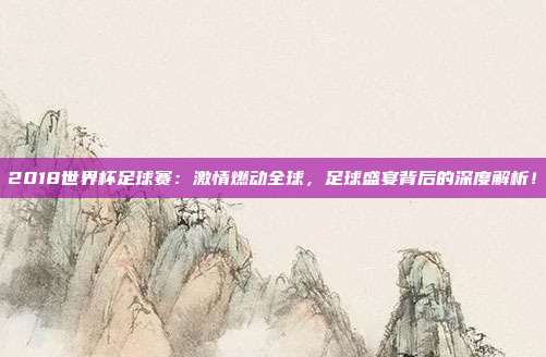 2018世界杯足球赛：激情燃动全球，足球盛宴背后的深度解析！