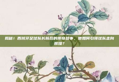 揭秘！西班牙足球队长背后的传奇故事，他如何引领球队走向辉煌？