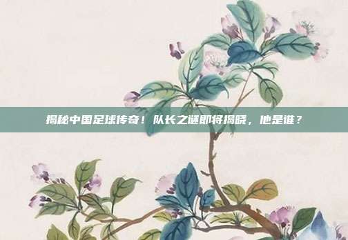 揭秘中国足球传奇！队长之谜即将揭晓，他是谁？