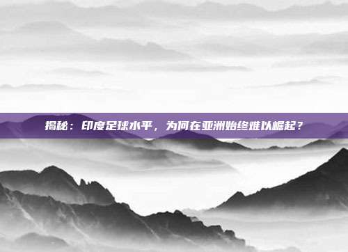 揭秘：印度足球水平，为何在亚洲始终难以崛起？