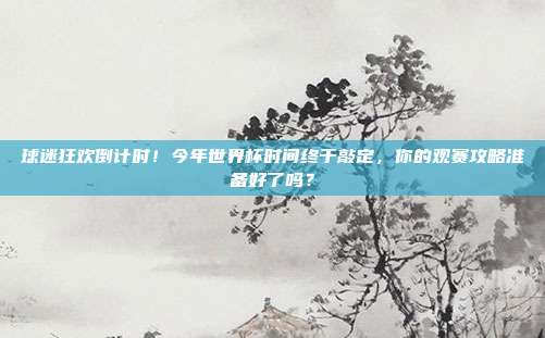 球迷狂欢倒计时！今年世界杯时间终于敲定，你的观赛攻略准备好了吗？