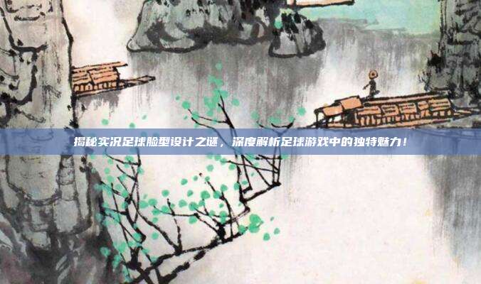 揭秘实况足球脸型设计之谜，深度解析足球游戏中的独特魅力！