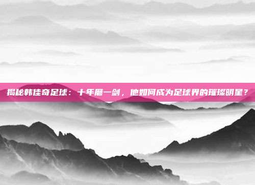 揭秘韩佳奇足球：十年磨一剑，他如何成为足球界的璀璨明星？