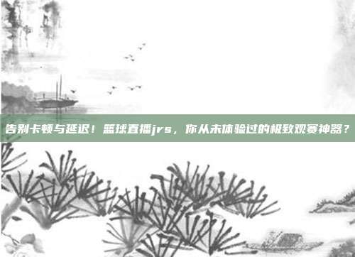 告别卡顿与延迟！篮球直播jrs，你从未体验过的极致观赛神器？