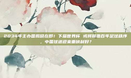 2034年主办国揭晓在即！下届世界杯 或将颠覆百年足球秩序，中国球迷迎来重磅利好？