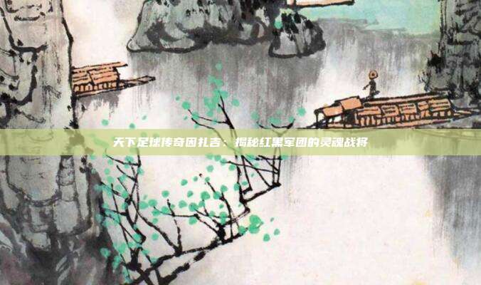 天下足球传奇因扎吉：揭秘红黑军团的灵魂战将