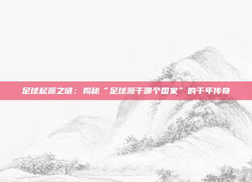 足球起源之谜：揭秘“足球源于哪个国家”的千年传奇