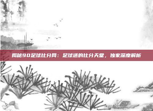 揭秘90足球比分网：足球迷的比分天堂，独家深度解析