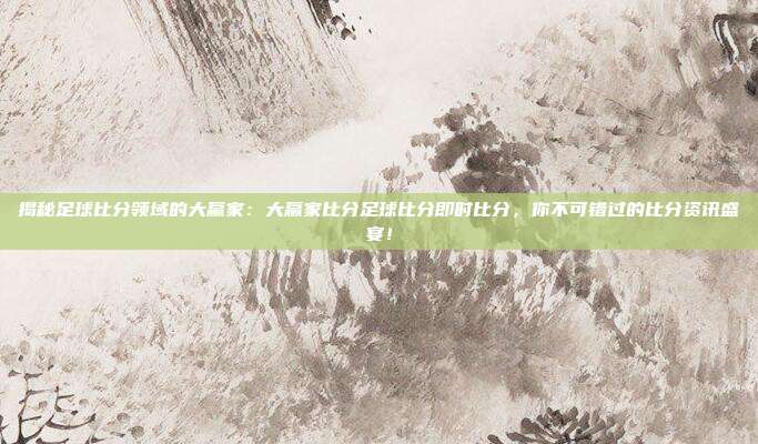 揭秘足球比分领域的大赢家：大赢家比分足球比分即时比分，你不可错过的比分资讯盛宴！