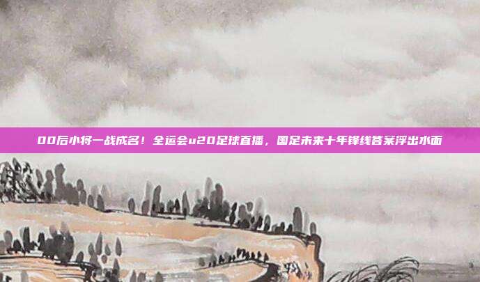 00后小将一战成名！全运会u20足球直播，国足未来十年锋线答案浮出水面