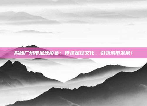 揭秘广州市足球协会：传承足球文化，引领城市发展！