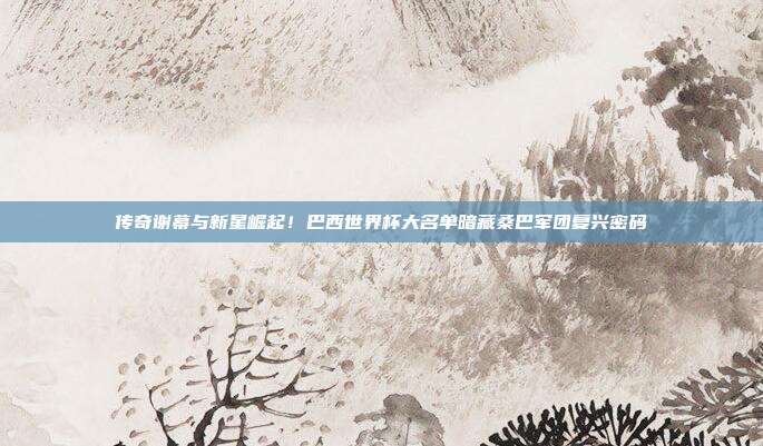 传奇谢幕与新星崛起！巴西世界杯大名单暗藏桑巴军团复兴密码