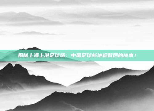 揭秘上海上港足球场：中国足球新地标背后的故事！