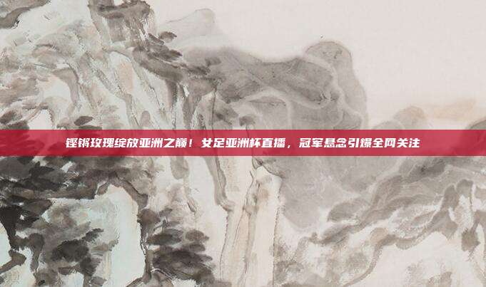 铿锵玫瑰绽放亚洲之巅！女足亚洲杯直播，冠军悬念引爆全网关注