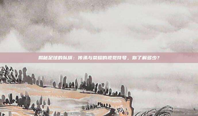 揭秘足球的队旗：传承与荣耀的视觉符号，你了解多少？