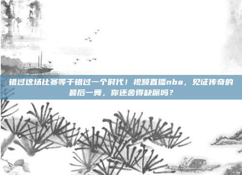 错过这场比赛等于错过一个时代！视频直播nba，见证传奇的最后一舞，你还舍得缺席吗？