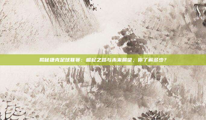 揭秘捷克足球联赛：崛起之路与未来展望，你了解多少？