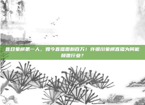 昔日象棋第一人，如今直播圈粉百万！许银川象棋直播为何能颠覆行业？