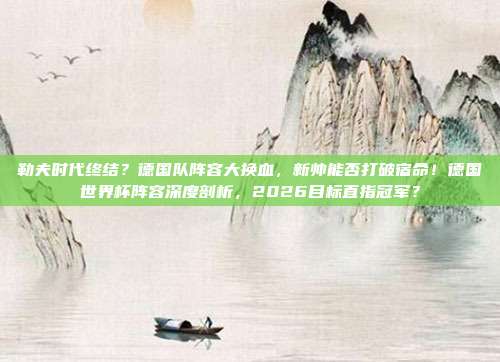 勒夫时代终结？德国队阵容大换血，新帅能否打破宿命！德国世界杯阵容深度剖析，2026目标直指冠军？