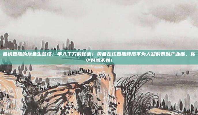 色情直播的灰色生意经：年入千万的秘密！黄色在线直播背后不为人知的暴利产业链，你绝对想不到！