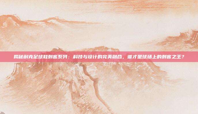 揭秘耐克足球鞋刺客系列：科技与设计的完美融合，谁才是球场上的刺客之王？