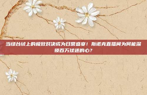 当绿台绒上的极致对决成为日常盛宴！斯诺克直播间为何能深锁百万球迷的心？