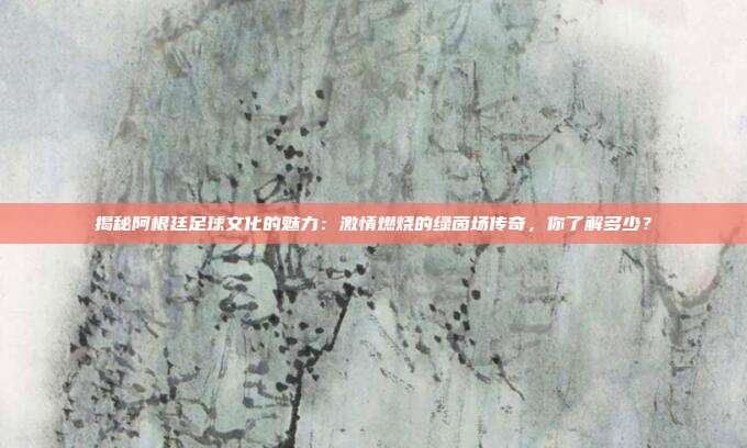 揭秘阿根廷足球文化的魅力：激情燃烧的绿茵场传奇，你了解多少？
